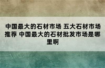 中国最大的石材市场 五大石材市场推荐 中国最大的石材批发市场是哪里啊